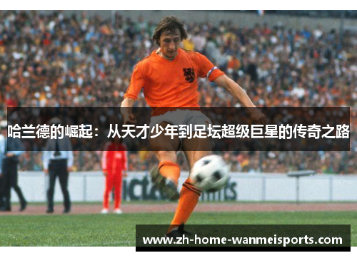 哈兰德的崛起：从天才少年到足坛超级巨星的传奇之路