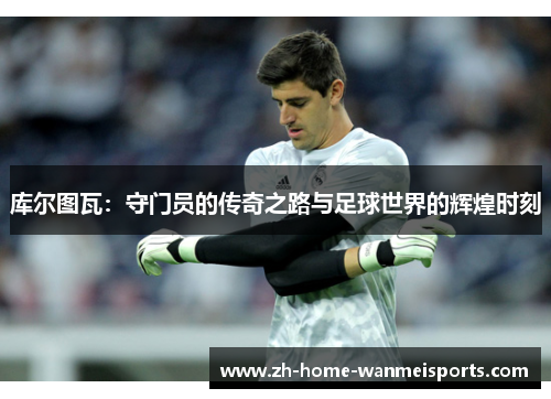 库尔图瓦：守门员的传奇之路与足球世界的辉煌时刻