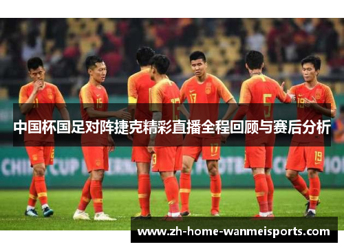 中国杯国足对阵捷克精彩直播全程回顾与赛后分析